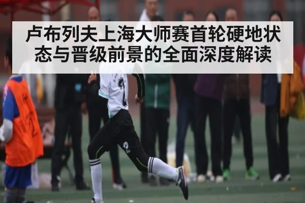 卢布列夫上海大师赛首轮硬地状态与晋级前景的全面深度解读