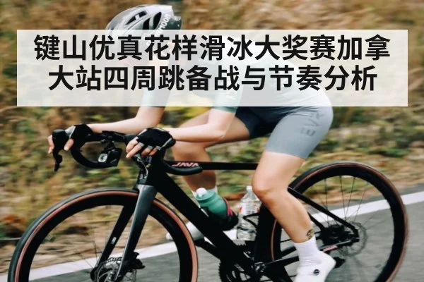 键山优真花样滑冰大奖赛加拿大站四周跳备战与节奏分析 - xingkong sports